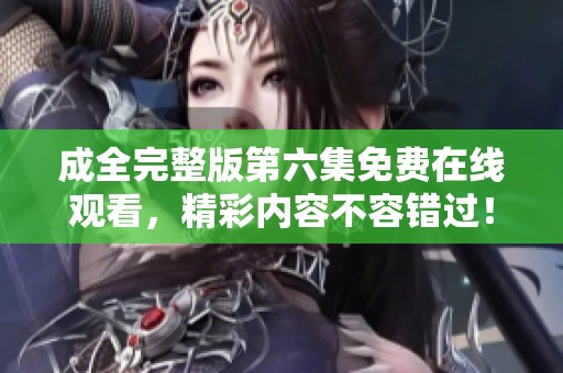 成全完整版第六集免费在线观看，精彩内容不容错过！