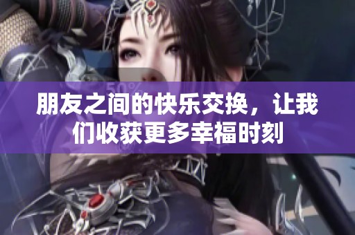 朋友之间的快乐交换，让我们收获更多幸福时刻