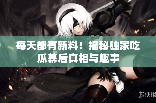 每天都有新料！揭秘独家吃瓜幕后真相与趣事