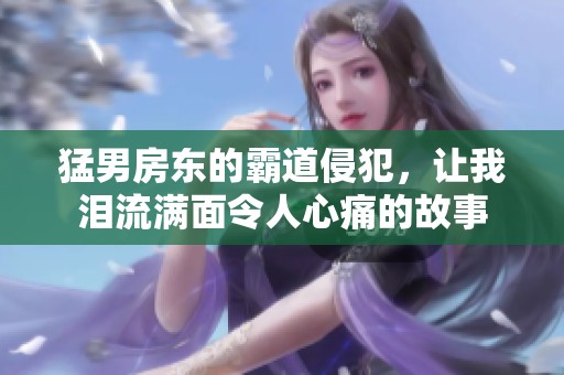 猛男房东的霸道侵犯，让我泪流满面令人心痛的故事