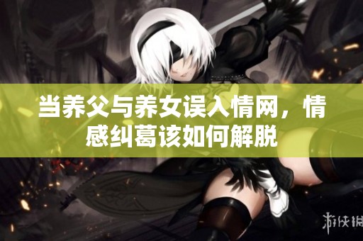 当养父与养女误入情网，情感纠葛该如何解脱