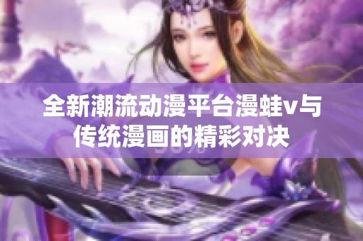全新潮流动漫平台漫蛙v与传统漫画的精彩对决