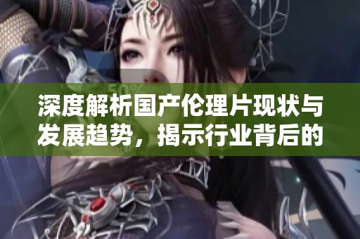 深度解析国产伦理片现状与发展趋势，揭示行业背后的秘密