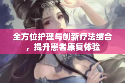 全方位护理与创新疗法结合，提升患者康复体验