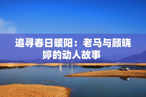 追寻春日暖阳：老马与顾晓婷的动人故事 
