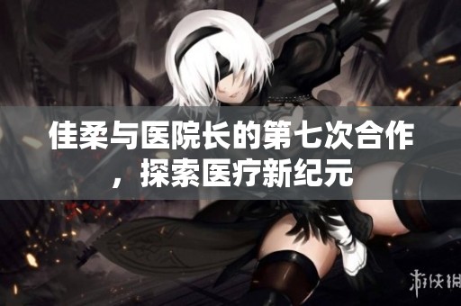 佳柔与医院长的第七次合作，探索医疗新纪元