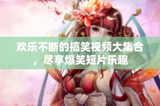 欢乐不断的搞笑视频大集合，尽享爆笑短片乐趣