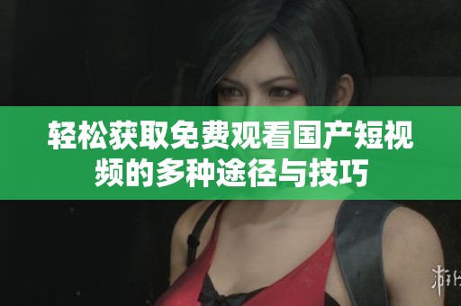 轻松获取免费观看国产短视频的多种途径与技巧