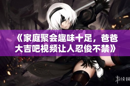 《家庭聚会趣味十足，爸爸大吉吧视频让人忍俊不禁》