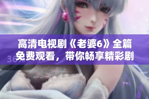 高清电视剧《老婆6》全篇免费观看，带你畅享精彩剧情