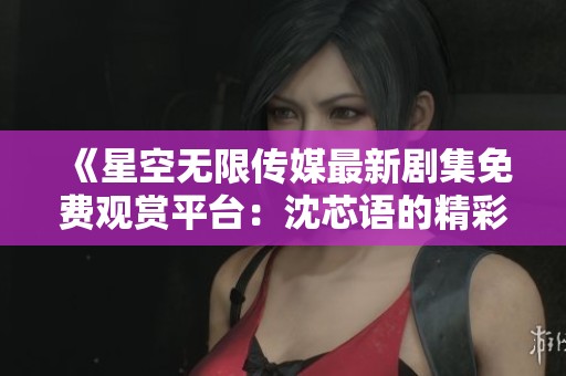 《星空无限传媒最新剧集免费观赏平台：沈芯语的精彩表现》