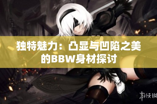 独特魅力：凸显与凹陷之美的BBW身材探讨