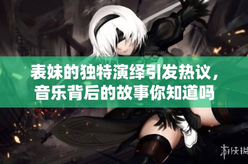 表妹的独特演绎引发热议，音乐背后的故事你知道吗