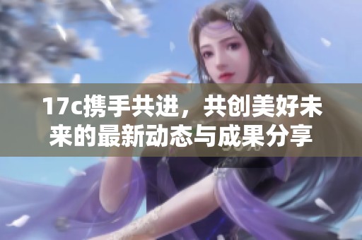 17c携手共进，共创美好未来的最新动态与成果分享