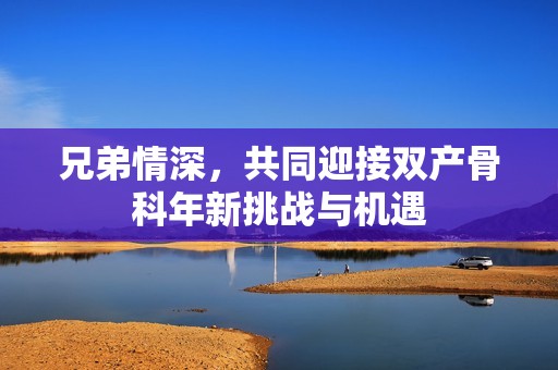 兄弟情深，共同迎接双产骨科年新挑战与机遇