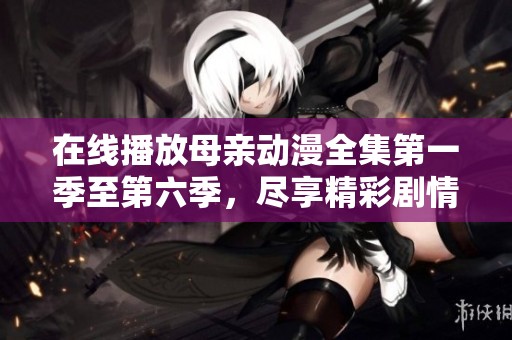 在线播放母亲动漫全集第一季至第六季，尽享精彩剧情和热血感动