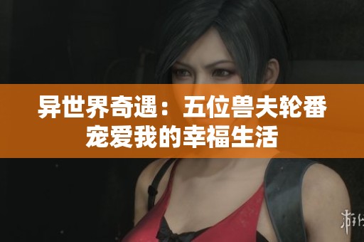 异世界奇遇：五位兽夫轮番宠爱我的幸福生活