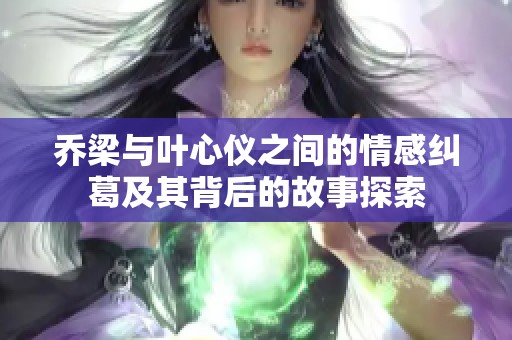 乔梁与叶心仪之间的情感纠葛及其背后的故事探索