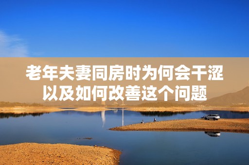 老年夫妻同房时为何会干涩以及如何改善这个问题