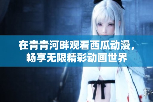 在青青河畔观看西瓜动漫，畅享无限精彩动画世界