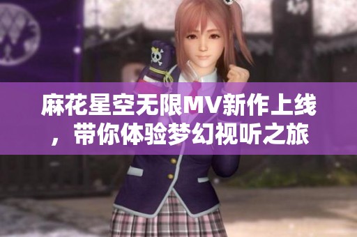麻花星空无限MV新作上线，带你体验梦幻视听之旅