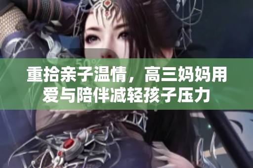 重拾亲子温情，高三妈妈用爱与陪伴减轻孩子压力