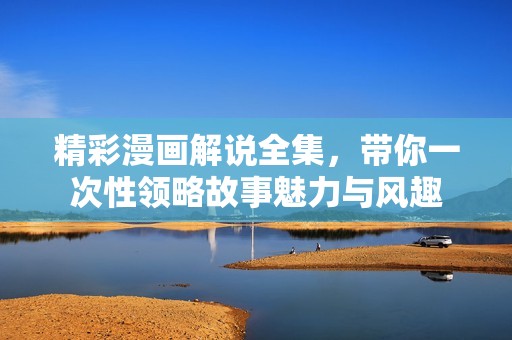 精彩漫画解说全集，带你一次性领略故事魅力与风趣