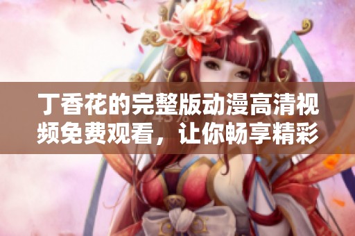 丁香花的完整版动漫高清视频免费观看，让你畅享精彩故事