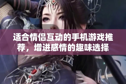 适合情侣互动的手机游戏推荐，增进感情的趣味选择