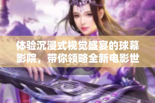 体验沉浸式视觉盛宴的球幕影院，带你领略全新电影世界