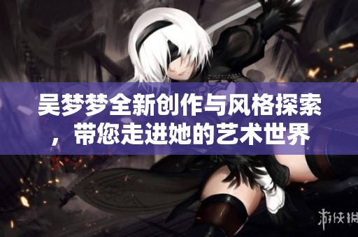 吴梦梦全新创作与风格探索，带您走进她的艺术世界