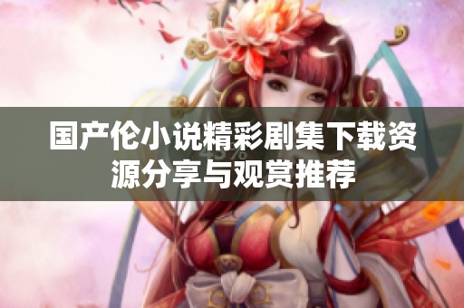 国产伦小说精彩剧集下载资源分享与观赏推荐