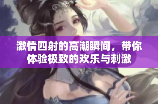激情四射的高潮瞬间，带你体验极致的欢乐与刺激