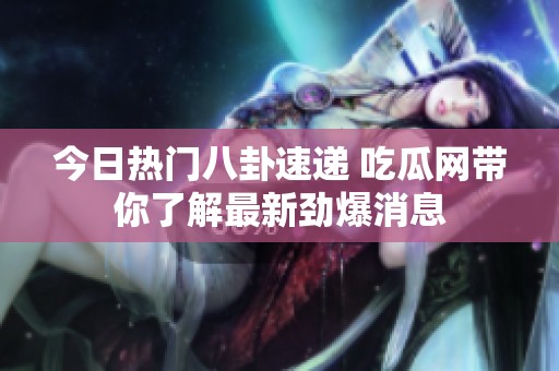 今日热门八卦速递 吃瓜网带你了解最新劲爆消息