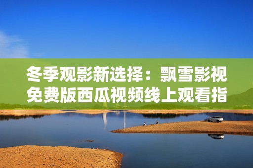 冬季观影新选择：飘雪影视免费版西瓜视频线上观看指南