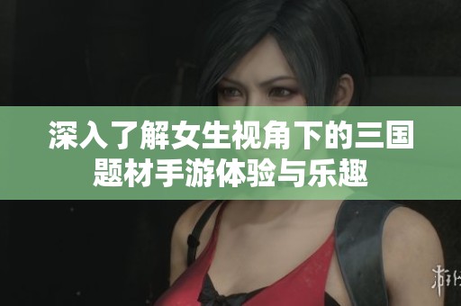 深入了解女生视角下的三国题材手游体验与乐趣