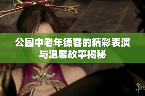 公园中老年镖客的精彩表演与温馨故事揭秘
