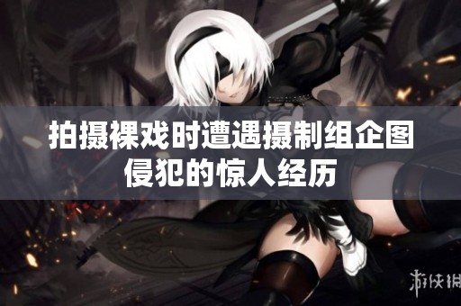 拍摄裸戏时遭遇摄制组企图侵犯的惊人经历