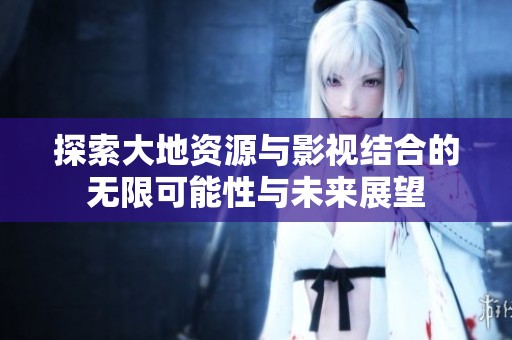 探索大地资源与影视结合的无限可能性与未来展望