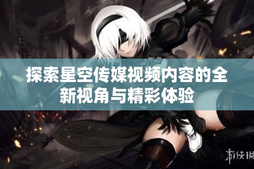 探索星空传媒视频内容的全新视角与精彩体验