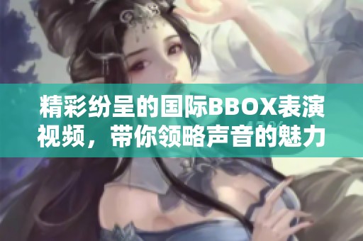精彩纷呈的国际BBOX表演视频，带你领略声音的魅力