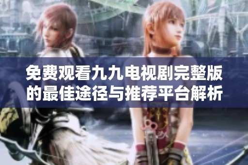 免费观看九九电视剧完整版的最佳途径与推荐平台解析