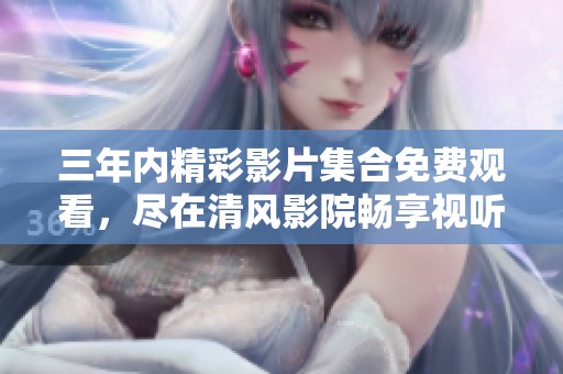 三年内精彩影片集合免费观看，尽在清风影院畅享视听盛宴
