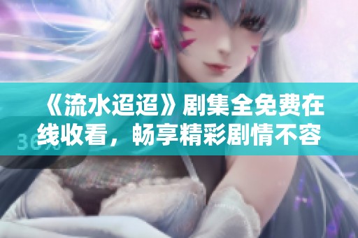 《流水迢迢》剧集全免费在线收看，畅享精彩剧情不容错过