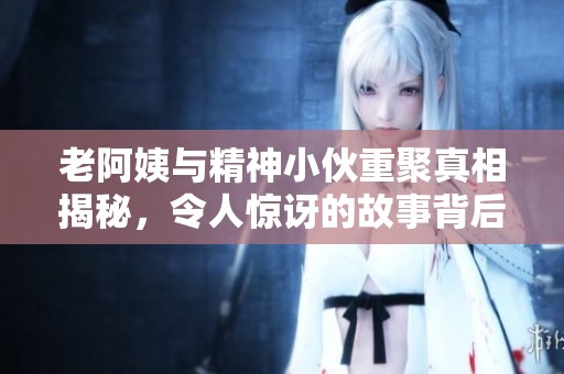 老阿姨与精神小伙重聚真相揭秘，令人惊讶的故事背后是什么