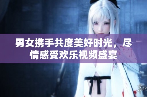 男女携手共度美好时光，尽情感受欢乐视频盛宴