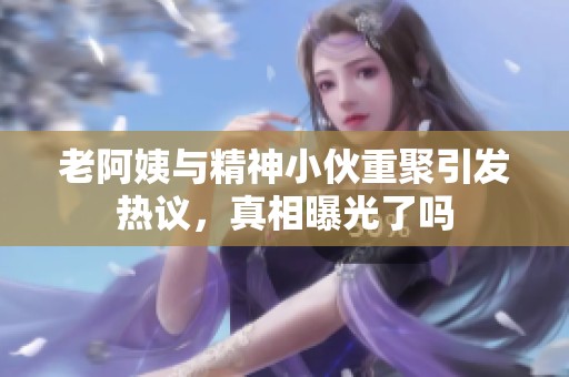 老阿姨与精神小伙重聚引发热议，真相曝光了吗