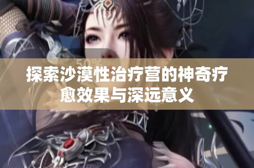 探索沙漠性治疗营的神奇疗愈效果与深远意义