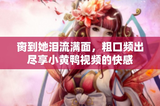 脔到她泪流满面，粗口频出尽享小黄鸭视频的快感