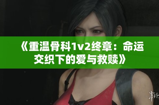 《重温骨科1v2终章：命运交织下的爱与救赎》
